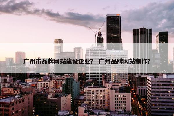 广州市品牌网站建设企业？ 广州品牌网站制作？