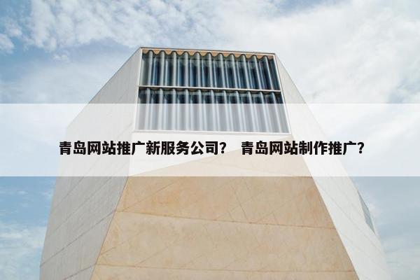 青岛网站推广新服务公司？ 青岛网站制作推广？