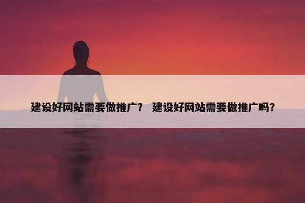 建设好网站需要做推广？ 建设好网站需要做推广吗？