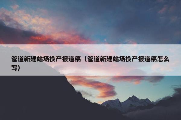 管道新建站场投产报道稿（管道新建站场投产报道稿怎么写）