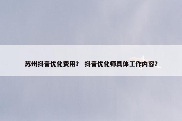 苏州抖音优化费用？ 抖音优化师具体工作内容？