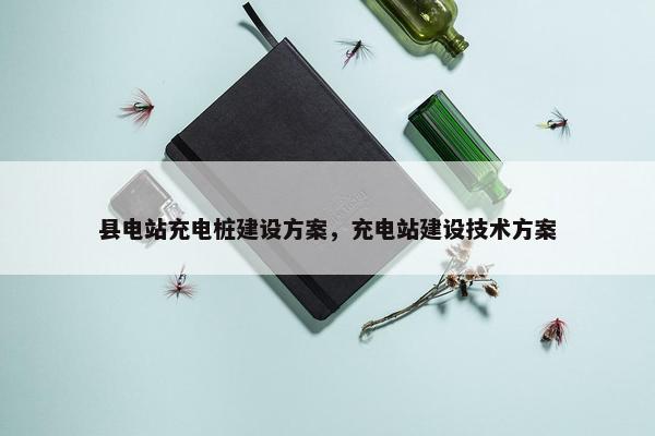 县电站充电桩建设方案，充电站建设技术方案