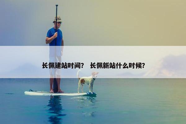 长佩建站时间？ 长佩新站什么时候？