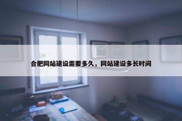 合肥网站建设需要多久，网站建设多长时间