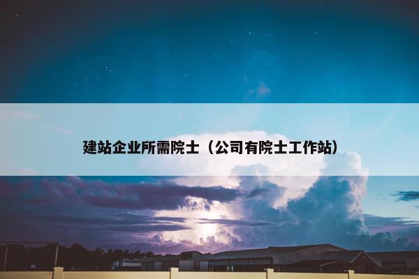 建站企业所需院士（公司有院士工作站）