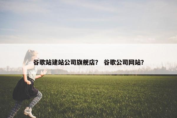 谷歌站建站公司旗舰店？ 谷歌公司网站？