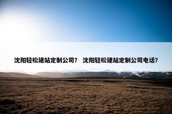 沈阳轻松建站定制公司？ 沈阳轻松建站定制公司电话？