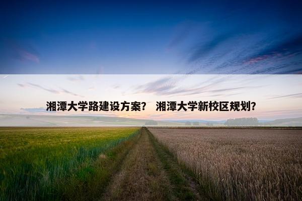 湘潭大学路建设方案？ 湘潭大学新校区规划？