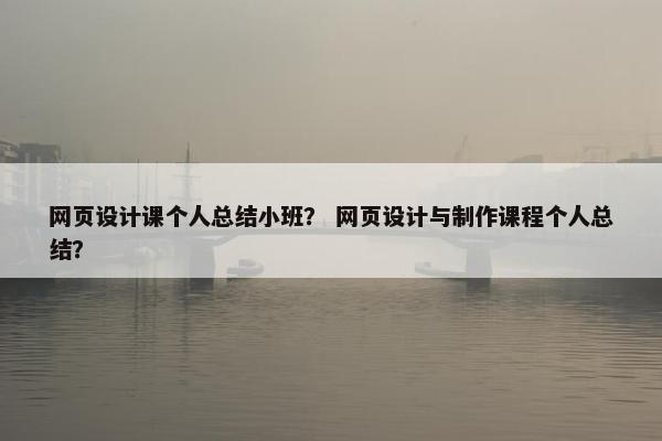 网页设计课个人总结小班？ 网页设计与制作课程个人总结？