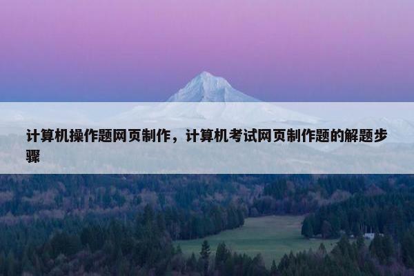 计算机操作题网页制作，计算机考试网页制作题的解题步骤