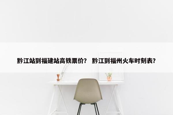 黔江站到福建站高铁票价？ 黔江到福州火车时刻表？