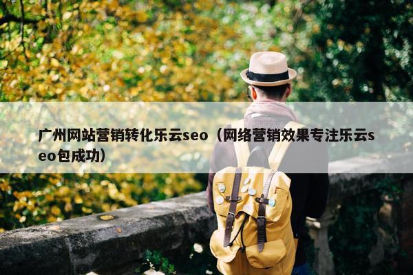 广州网站营销转化乐云seo（网络营销效果专注乐云seo包成功）