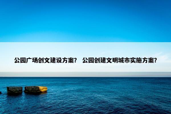 公园广场创文建设方案？ 公园创建文明城市实施方案？