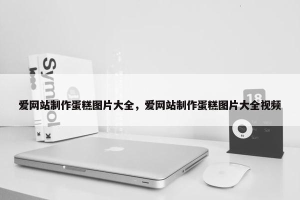 爱网站制作蛋糕图片大全，爱网站制作蛋糕图片大全视频