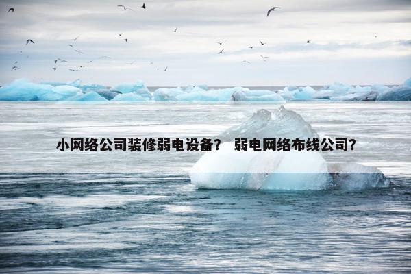 小网络公司装修弱电设备？ 弱电网络布线公司？