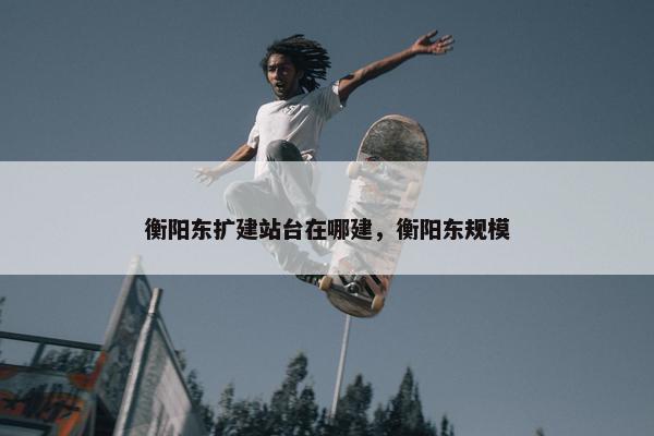 衡阳东扩建站台在哪建，衡阳东规模