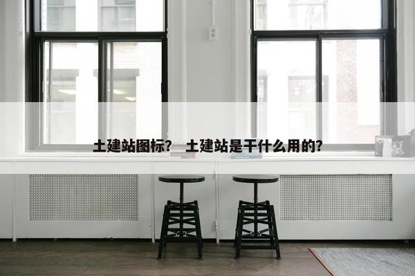 土建站图标？ 土建站是干什么用的？