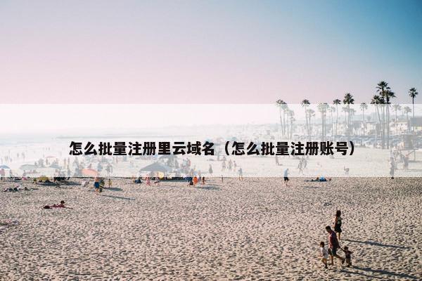 怎么批量注册里云域名（怎么批量注册账号）