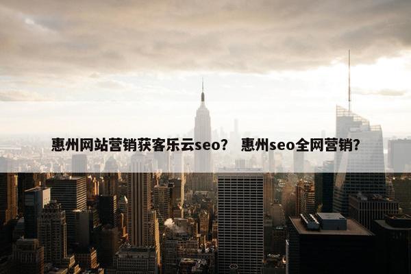 惠州网站营销获客乐云seo？ 惠州seo全网营销？