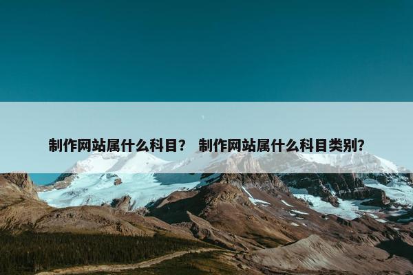 制作网站属什么科目？ 制作网站属什么科目类别？