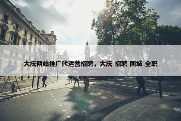 大庆网站推广代运营招聘，大庆 招聘 同城 全职