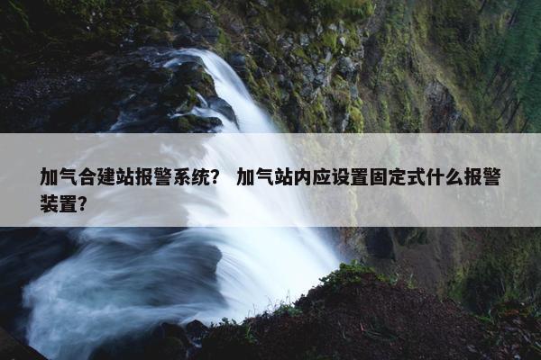 加气合建站报警系统？ 加气站内应设置固定式什么报警装置？