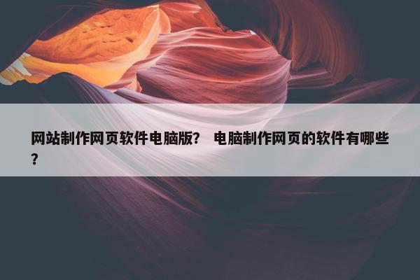 网站制作网页软件电脑版？ 电脑制作网页的软件有哪些？