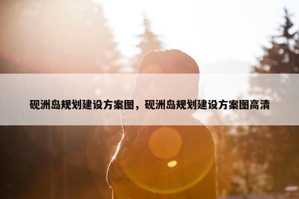砚洲岛规划建设方案图，砚洲岛规划建设方案图高清