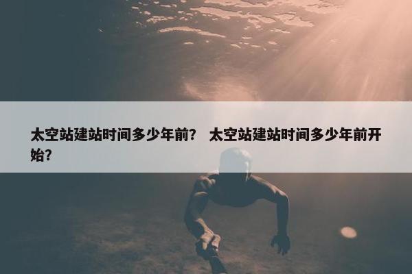 太空站建站时间多少年前？ 太空站建站时间多少年前开始？