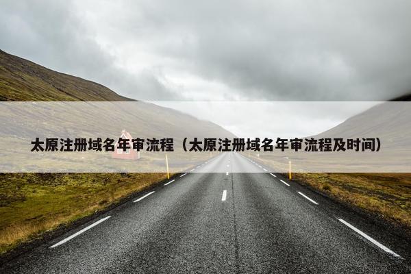 太原注册域名年审流程（太原注册域名年审流程及时间）