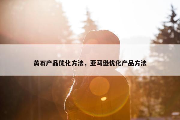 黄石产品优化方法，亚马逊优化产品方法