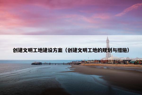 创建文明工地建设方案（创建文明工地的规划与措施）