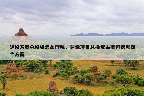建设方案总投资怎么理解，建设项目总投资主要包括哪四个方面