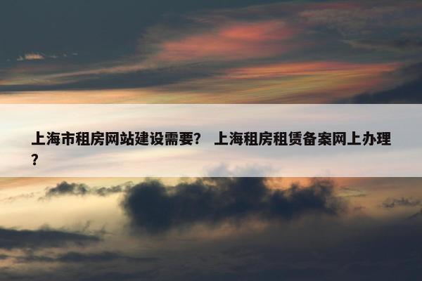 上海市租房网站建设需要？ 上海租房租赁备案网上办理？