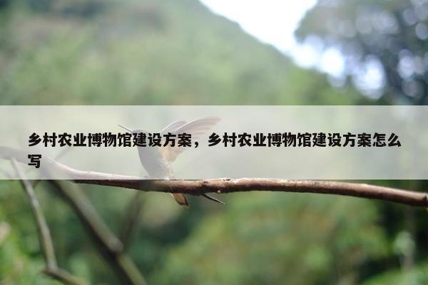 乡村农业博物馆建设方案，乡村农业博物馆建设方案怎么写
