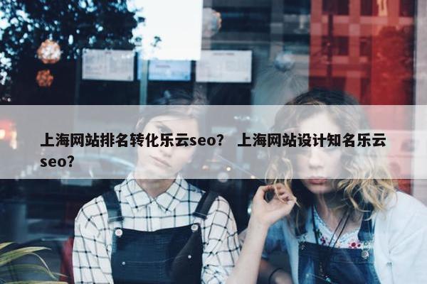 上海网站排名转化乐云seo？ 上海网站设计知名乐云seo？
