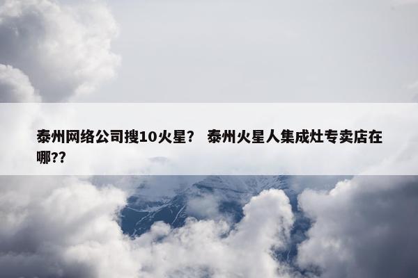 泰州网络公司搜10火星？ 泰州火星人集成灶专卖店在哪?？