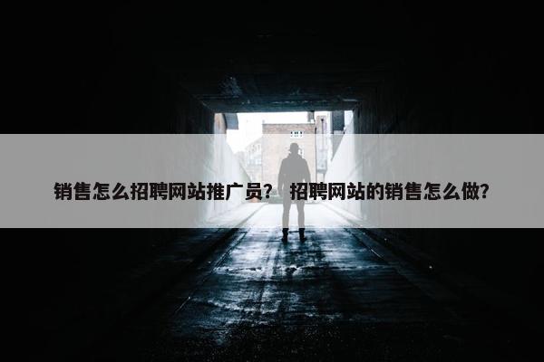 销售怎么招聘网站推广员？ 招聘网站的销售怎么做？