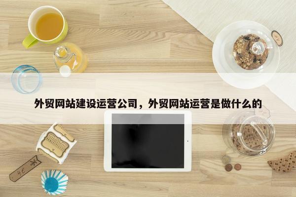 外贸网站建设运营公司，外贸网站运营是做什么的