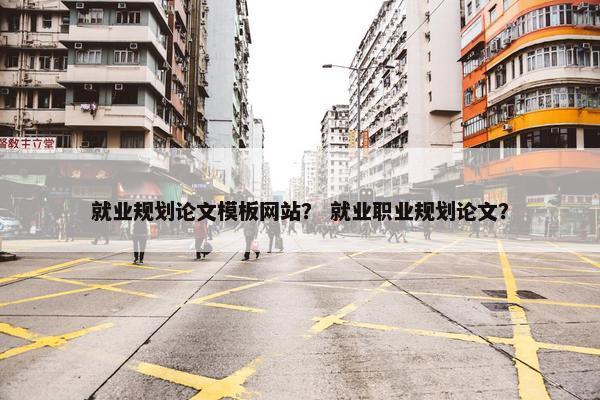 就业规划论文模板网站？ 就业职业规划论文？